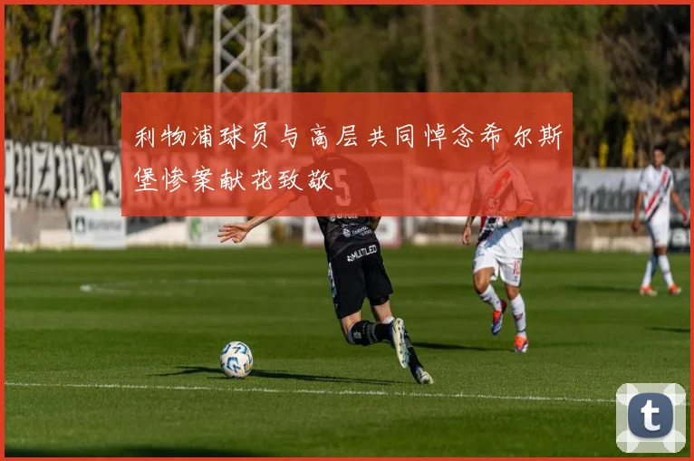 利物浦球员与高层共同悼念希尔斯堡惨案献花致敬