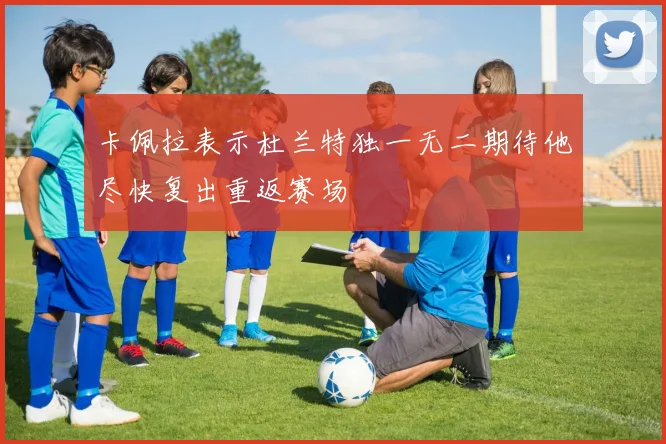 卡佩拉表示杜兰特独一无二期待他尽快复出重返赛场